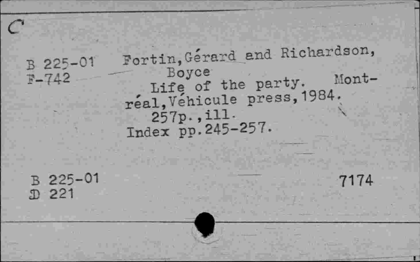 ﻿В 225-01 7-742
?ortin,Gérard and Richardson, Boyce	.
Life of the party. -ont“
réal,Véhicule press,1984.
257p-,iH-	4
Index pp.245-257.
В 225-01 Я) 221
7174